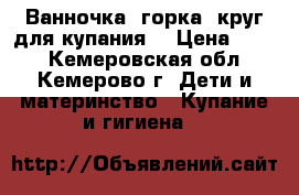 Ванночка, горка, круг для купания  › Цена ­ 600 - Кемеровская обл., Кемерово г. Дети и материнство » Купание и гигиена   